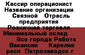 Кассир-операционист › Название организации ­ Связной › Отрасль предприятия ­ Розничная торговля › Минимальный оклад ­ 25 000 - Все города Работа » Вакансии   . Карелия респ.,Петрозаводск г.